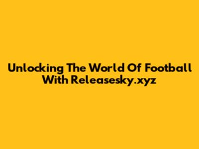 Unlocking The World Of Football With Releasesky.xyz