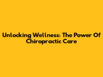 Unlocking Wellness: The Power Of Chiropractic Care