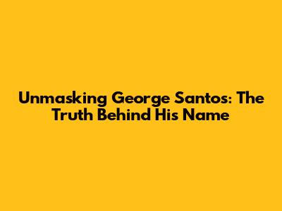 Unmasking George Santos: The Truth Behind His Name
