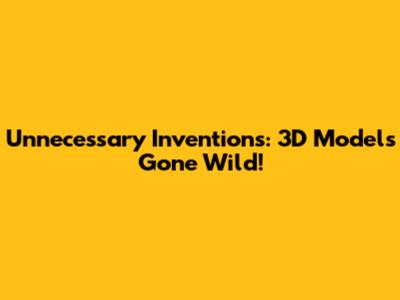 Unnecessary Inventions: 3D Models Gone Wild!