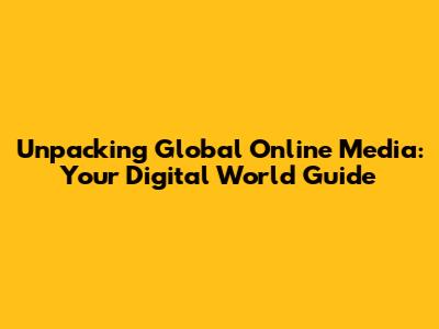 Unpacking Global Online Media: Your Digital World Guide