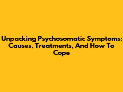 Unpacking Psychosomatic Symptoms: Causes, Treatments, And How To Cope