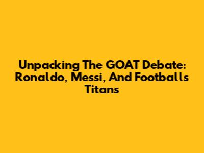 Unpacking The GOAT Debate: Ronaldo, Messi, And Football's Titans