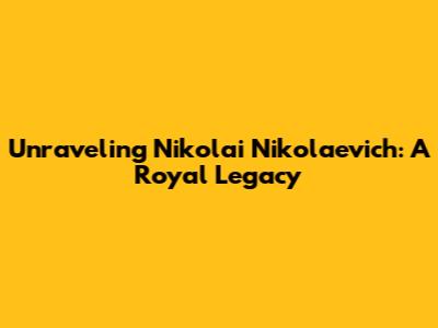 Unraveling Nikolai Nikolaevich: A Royal Legacy