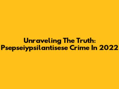 Unraveling The Truth: Psepseiypsilantisese Crime In 2022