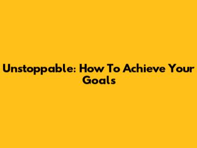 Unstoppable: How To Achieve Your Goals