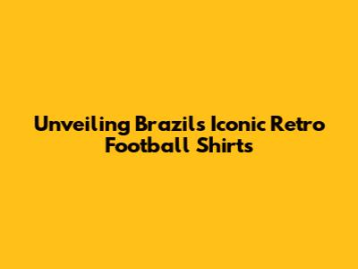 Unveiling Brazil's Iconic Retro Football Shirts