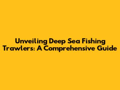 Unveiling Deep Sea Fishing Trawlers: A Comprehensive Guide