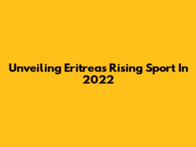 Unveiling Eritrea's Rising Sport In 2022