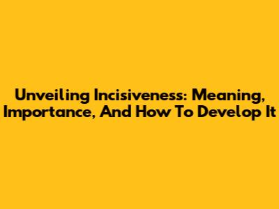Unveiling Incisiveness: Meaning, Importance, And How To Develop It