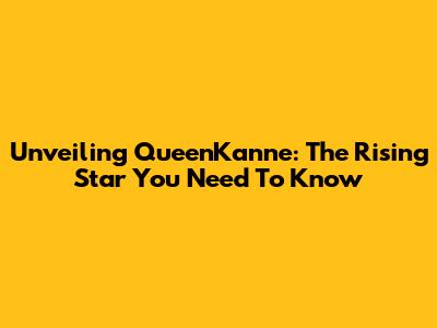 Unveiling QueenKanne: The Rising Star You Need To Know