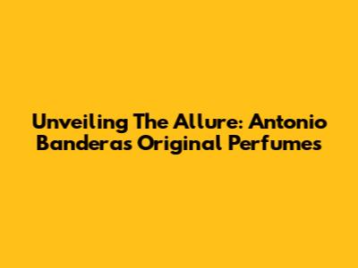 Unveiling The Allure: Antonio Banderas Original Perfumes
