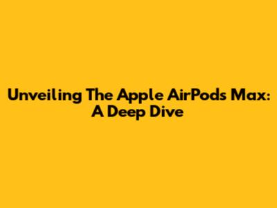Unveiling The Apple AirPods Max: A Deep Dive