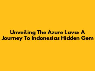 Unveiling The Azure Lava: A Journey To Indonesia's Hidden Gem
