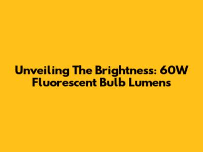 Unveiling The Brightness: 60W Fluorescent Bulb Lumens