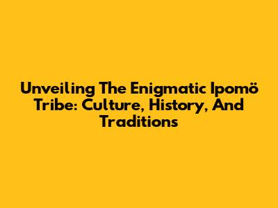 Unveiling The Enigmatic Ipomö Tribe: Culture, History, And Traditions