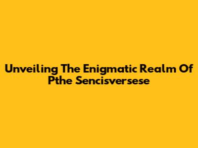 Unveiling The Enigmatic Realm Of Pthe Sencisversese