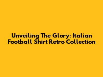 Unveiling The Glory: Italian Football Shirt Retro Collection