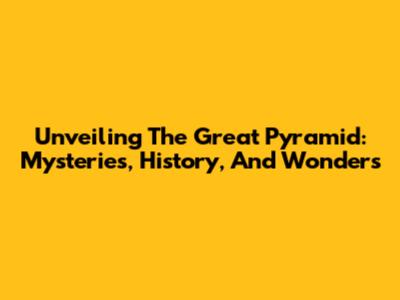Unveiling The Great Pyramid: Mysteries, History, And Wonders