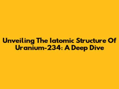 Unveiling The Iatomic Structure Of Uranium-234: A Deep Dive