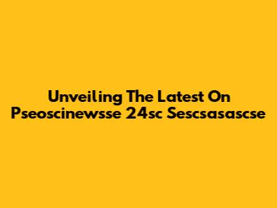 Unveiling The Latest On Pseoscinewsse 24sc Sescsasascse