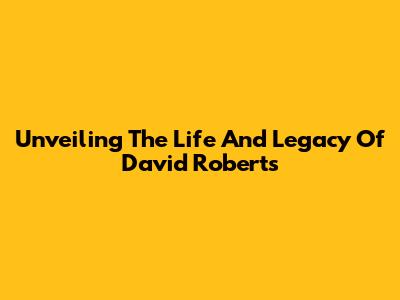Unveiling The Life And Legacy Of David Roberts