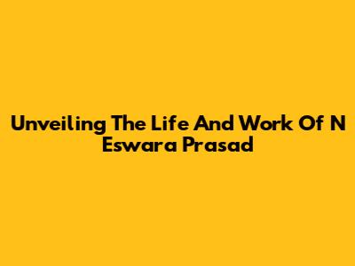 Unveiling The Life And Work Of N Eswara Prasad