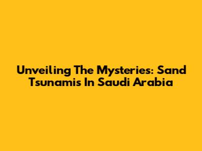 Unveiling The Mysteries: Sand Tsunamis In Saudi Arabia