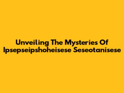 Unveiling The Mysteries Of Ipsepseipshoheisese Seseotanisese
