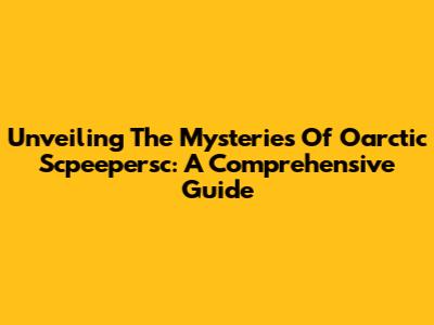 Unveiling The Mysteries Of Oarctic Scpeepersc: A Comprehensive Guide