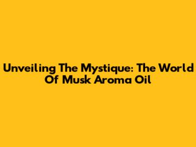 Unveiling The Mystique: The World Of Musk Aroma Oil