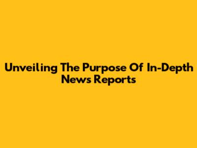 Unveiling The Purpose Of In-Depth News Reports