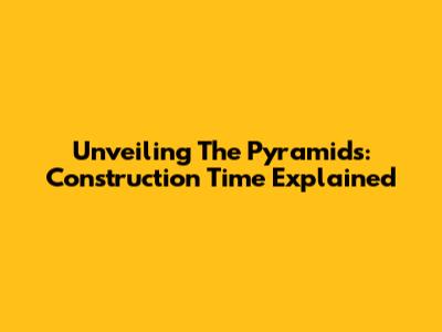 Unveiling The Pyramids: Construction Time Explained