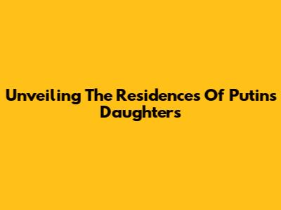 Unveiling The Residences Of Putin's Daughters