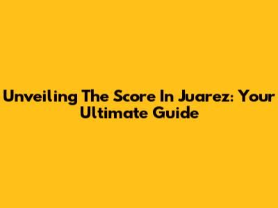Unveiling The Score In Juarez: Your Ultimate Guide