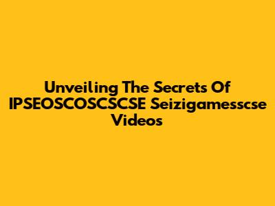 Unveiling The Secrets Of IPSEOSCOSCSCSE Seizigamesscse Videos