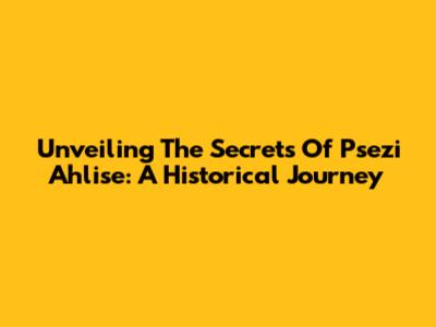 Unveiling The Secrets Of Psezi Ahlise: A Historical Journey