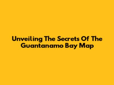 Unveiling The Secrets Of The Guantanamo Bay Map