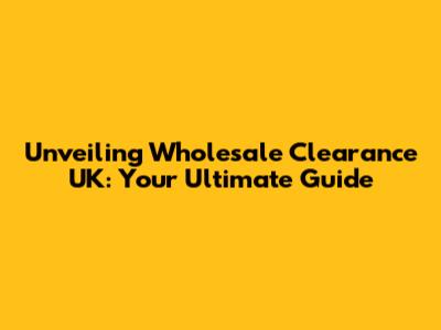 Unveiling Wholesale Clearance UK: Your Ultimate Guide
