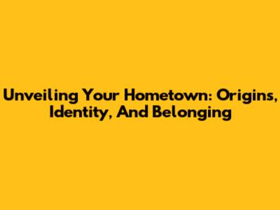 Unveiling Your Hometown: Origins, Identity, And Belonging