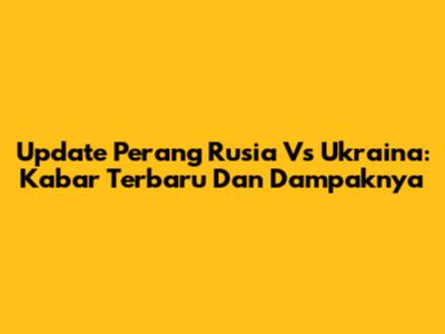 Update Perang Rusia Vs Ukraina: Kabar Terbaru Dan Dampaknya