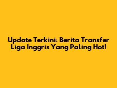 Update Terkini: Berita Transfer Liga Inggris Yang Paling Hot!