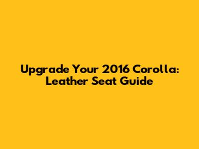 Upgrade Your 2016 Corolla: Leather Seat Guide