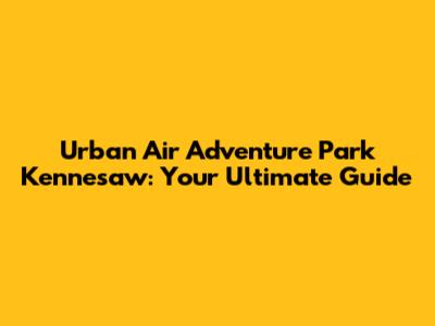 Urban Air Adventure Park Kennesaw: Your Ultimate Guide