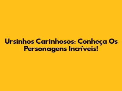 Ursinhos Carinhosos: Conheça Os Personagens Incríveis!