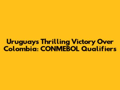 Uruguay's Thrilling Victory Over Colombia: CONMEBOL Qualifiers