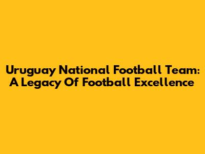 Uruguay National Football Team: A Legacy Of Football Excellence