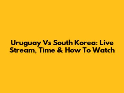 Uruguay Vs South Korea: Live Stream, Time & How To Watch
