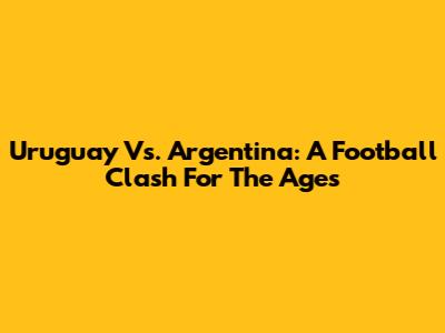 Uruguay Vs. Argentina: A Football Clash For The Ages