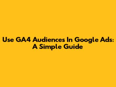 Use GA4 Audiences In Google Ads: A Simple Guide